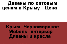 Диваны по оптовым ценам в Крыму › Цена ­ 1 - Крым, Черноморское Мебель, интерьер » Диваны и кресла   